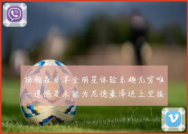 杨瀚森分享全明星体验乐趣无穷唯一遗憾是未能为尼德豪泽送上空接助攻