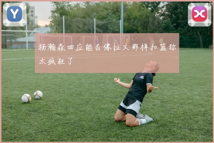 杨瀚森回应能否像拉文那样扣篮称太疯狂了