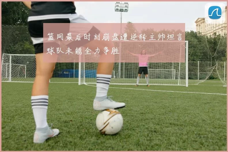 篮网最后时刻崩盘遭逆转主帅坦言球队未能全力争胜