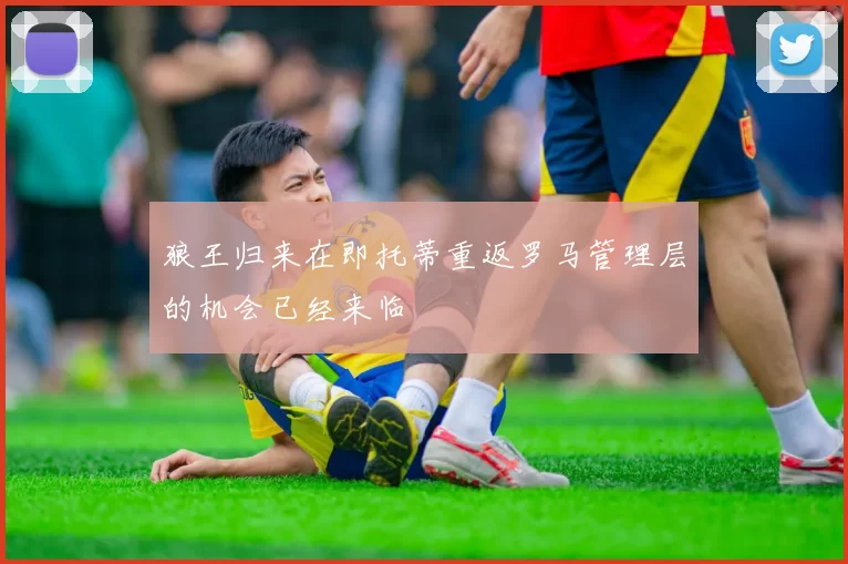 狼王归来在即托蒂重返罗马管理层的机会已经来临