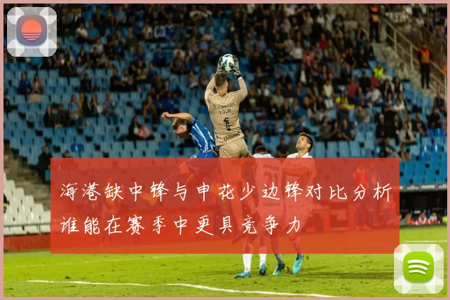 海港缺中锋与申花少边锋对比分析谁能在赛季中更具竞争力